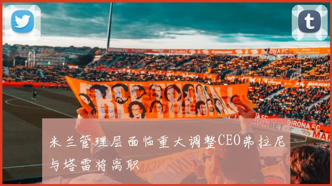 米兰管理层面临重大调整CEO弗拉尼与塔雷将离职