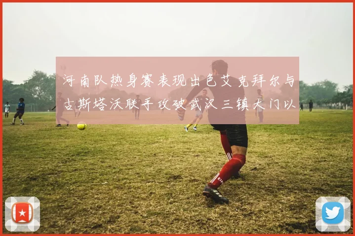 河南队热身赛表现出色艾克拜尔与古斯塔沃联手攻破武汉三镇大门以2-0获胜