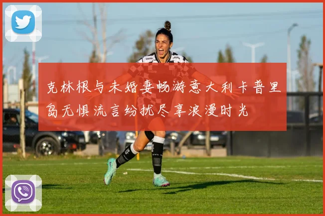克林根与未婚妻畅游意大利卡普里岛无惧流言纷扰尽享浪漫时光