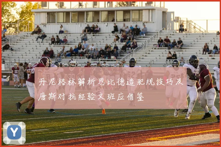 丹尼格林解析恩比德造犯规技巧及唐斯对抗经验文班应借鉴