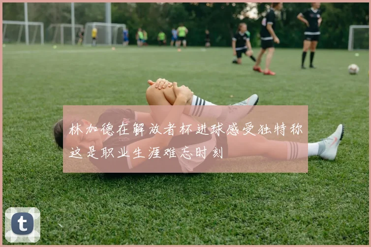 林加德在解放者杯进球感受独特称这是职业生涯难忘时刻