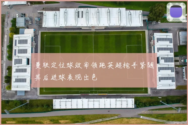 曼联定位球效率领跑英超枪手紧随其后进球表现出色