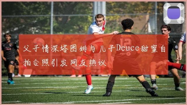 父子情深塔图姆与儿子Deuce甜蜜自拍合照引发网友热议