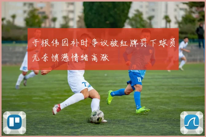 于根伟因补时争议被红牌罚下球员无奈愤懑情绪高涨