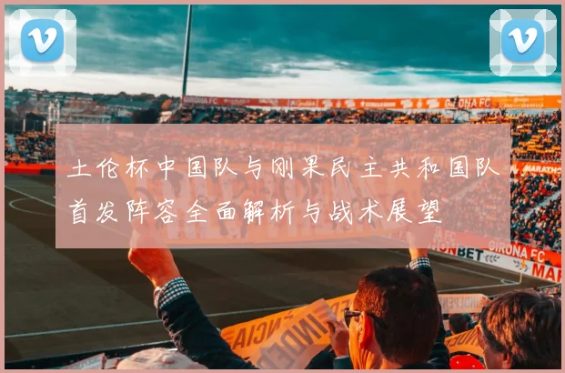 土伦杯中国队与刚果民主共和国队首发阵容全面解析与战术展望