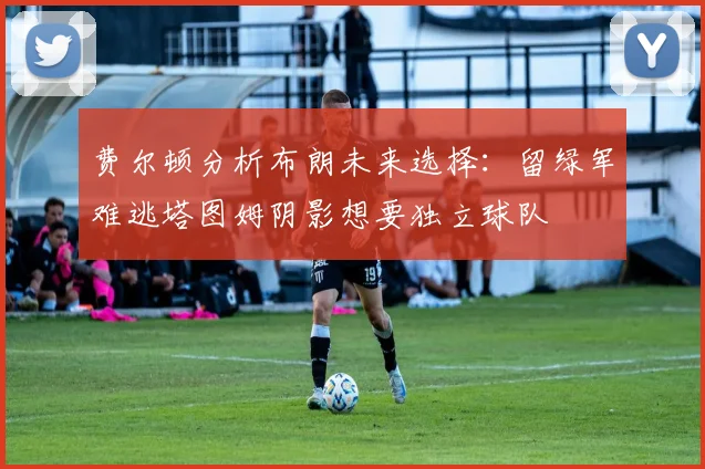 费尔顿分析布朗未来选择：留绿军难逃塔图姆阴影想要独立球队