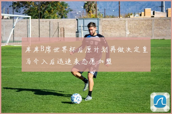 库库B席世界杯后原计划再做决定皇马介入后迅速表态愿加盟