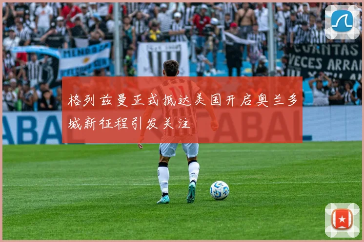 格列兹曼正式抵达美国开启奥兰多城新征程引发关注