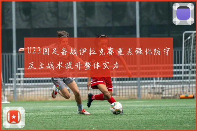 U23国足备战伊拉克赛重点强化防守反击战术提升整体实力