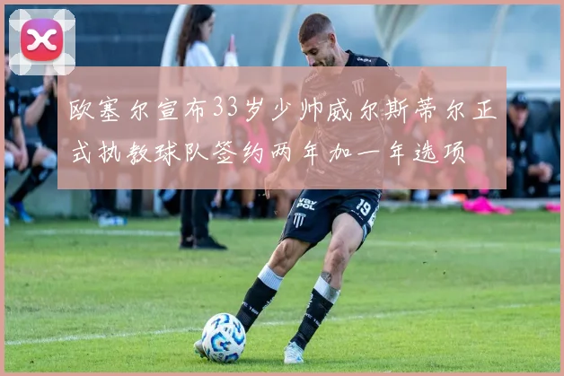 欧塞尔宣布33岁少帅威尔斯蒂尔正式执教球队签约两年加一年选项